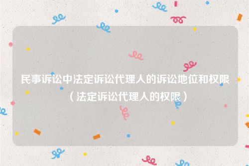 民事诉讼中法定诉讼代理人的诉讼地位和权限（法定诉讼代理人的权限）