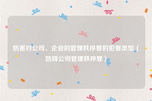 妨害对公司、企业的管理秩序罪的犯罪类型（妨碍公司管理秩序罪）