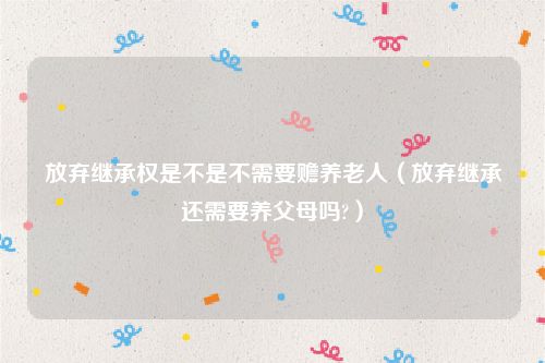 放弃继承权是不是不需要赡养老人（放弃继承还需要养父母吗?）