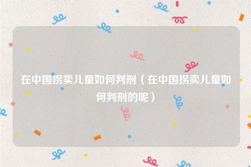 在中国拐卖儿童如何判刑（在中国拐卖儿童如何判刑的呢）