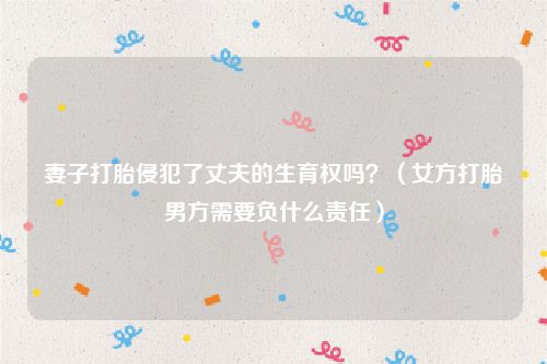妻子打胎侵犯了丈夫的生育权吗？（女方打胎男方需要负什么责任）