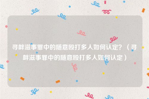 寻衅滋事罪中的随意殴打多人如何认定？（寻衅滋事罪中的随意殴打多人如何认定）