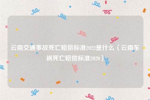 云南交通事故死亡赔偿标准2022是什么（云南车祸死亡赔偿标准2020）