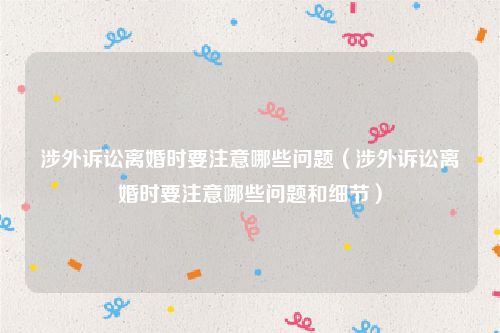 涉外诉讼离婚时要注意哪些问题（涉外诉讼离婚时要注意哪些问题和细节）