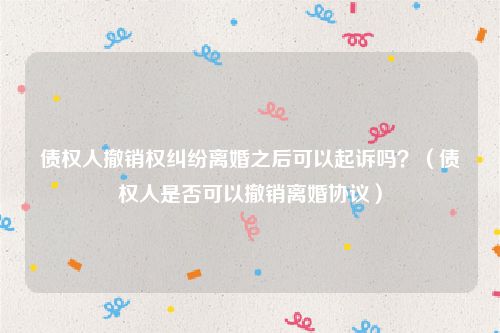 债权人撤销权纠纷离婚之后可以起诉吗？（债权人是否可以撤销离婚协议）