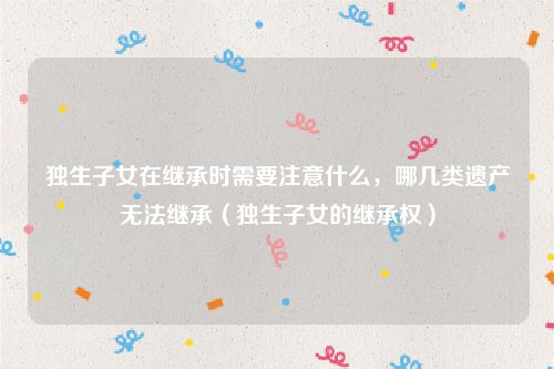 独生子女在继承时需要注意什么，哪几类遗产无法继承（独生子女的继承权）