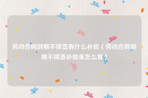 劳动合同到期不续签有什么补偿（劳动合同到期不续签补偿金怎么算）