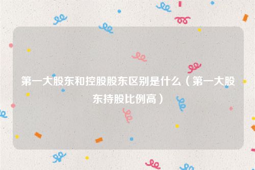 第一大股东和控股股东区别是什么（第一大股东持股比例高）