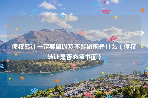 债权转让一定要做以及不能做的是什么（债权转让是否必须书面）