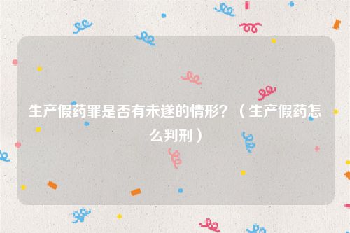 生产假药罪是否有未遂的情形？（生产假药怎么判刑）