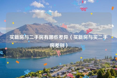 买新房与二手房有哪些差异（买新房与买二手房差别）