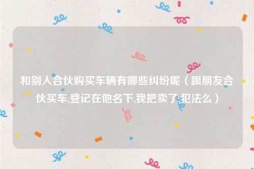 和别人合伙购买车辆有哪些纠纷呢（跟朋友合伙买车,登记在他名下,我把卖了,犯法么）