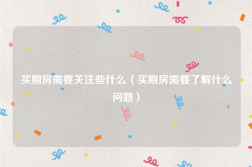 买期房需要关注些什么（买期房需要了解什么问题）