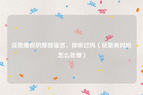 征地维权的那些谣言，你听过吗（征地有纠纷怎么处理）