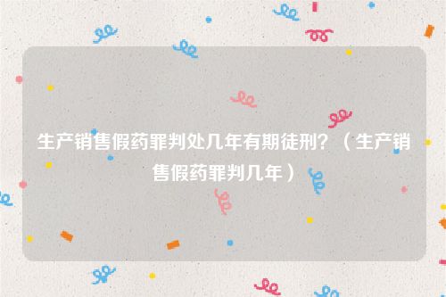 生产销售假药罪判处几年有期徒刑？（生产销售假药罪判几年）
