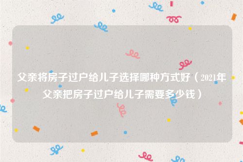 父亲将房子过户给儿子选择哪种方式好（2021年父亲把房子过户给儿子需要多少钱）