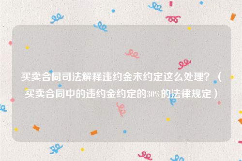 买卖合同司法解释违约金未约定这么处理？（买卖合同中的违约金约定的30%的法律规定）
