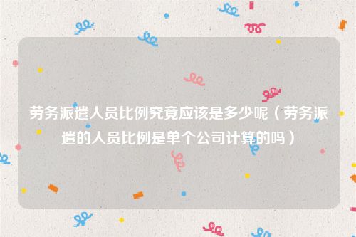 劳务派遣人员比例究竟应该是多少呢（劳务派遣的人员比例是单个公司计算的吗）