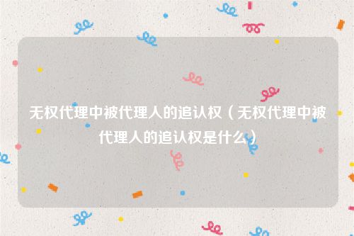 无权代理中被代理人的追认权（无权代理中被代理人的追认权是什么）