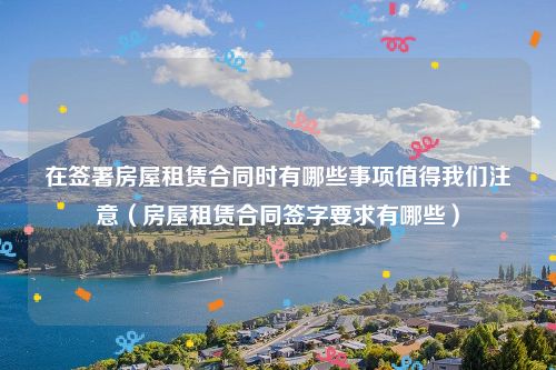 在签署房屋租赁合同时有哪些事项值得我们注意（房屋租赁合同签字要求有哪些）