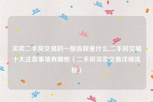 买卖二手房交易的一般流程是什么,二手房交易十大注意事项有哪些（二手房买卖交易详细流程）