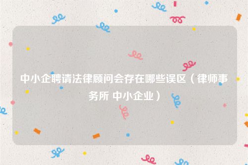 中小企聘请法律顾问会存在哪些误区（律师事务所 中小企业）