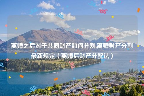 离婚之后对于共同财产如何分割,离婚财产分割最新规定（离婚后财产分配法）