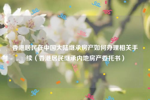 香港居民在中国大陆继承房产如何办理相关手续（香港居民继承内地房产委托书）