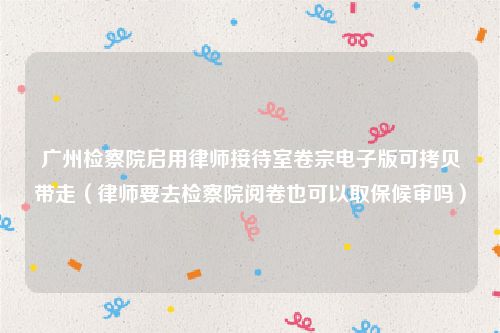 广州检察院启用律师接待室卷宗电子版可拷贝带走（律师要去检察院阅卷也可以取保候审吗）