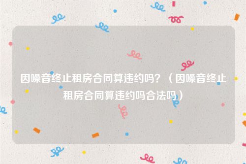 因噪音终止租房合同算违约吗？（因噪音终止租房合同算违约吗合法吗）