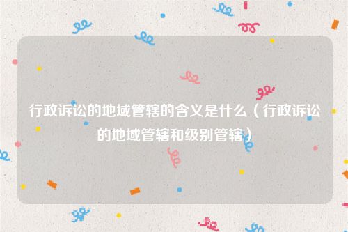 行政诉讼的地域管辖的含义是什么（行政诉讼的地域管辖和级别管辖）