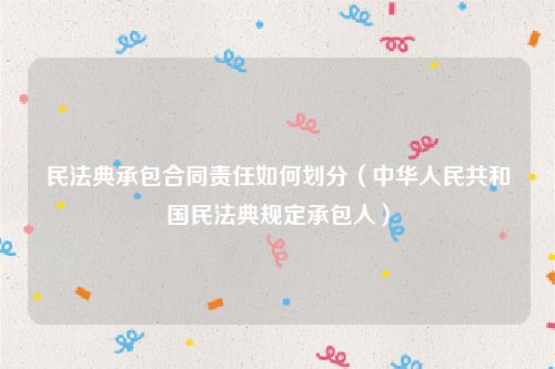 民法典承包合同责任如何划分（中华人民共和国民法典规定承包人）