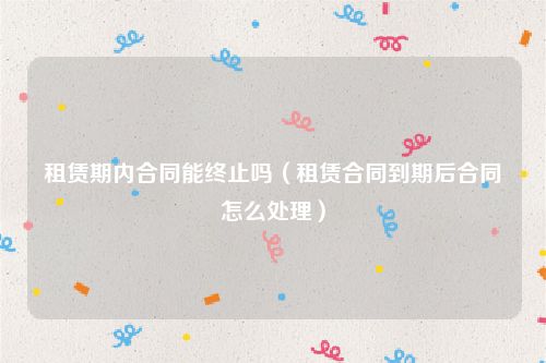 租赁期内合同能终止吗（租赁合同到期后合同怎么处理）