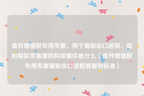 虚开增值税专用发票、用于骗取出口退税、抵扣税款发票罪的构成要件是什么（虚开增值税专用发票骗取出口退税罪量刑标准）
