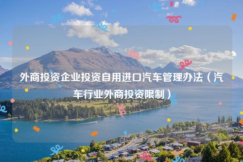 外商投资企业投资自用进口汽车管理办法（汽车行业外商投资限制）