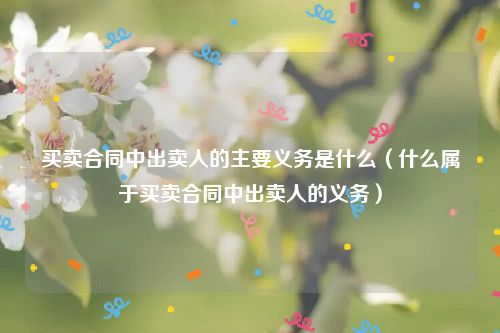 买卖合同中出卖人的主要义务是什么（什么属于买卖合同中出卖人的义务）