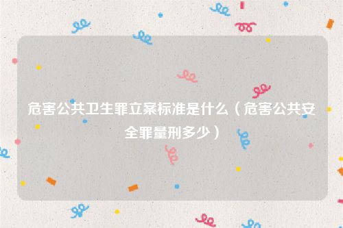 危害公共卫生罪立案标准是什么（危害公共安全罪量刑多少）