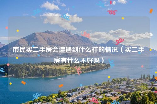 市民买二手房会遭遇到什么样的情况（买二手房有什么不好吗）