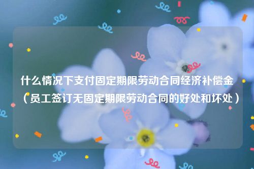 什么情况下支付固定期限劳动合同经济补偿金（员工签订无固定期限劳动合同的好处和坏处）