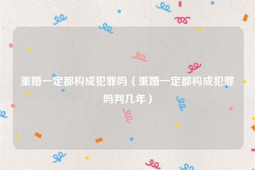 重婚一定都构成犯罪吗（重婚一定都构成犯罪吗判几年）