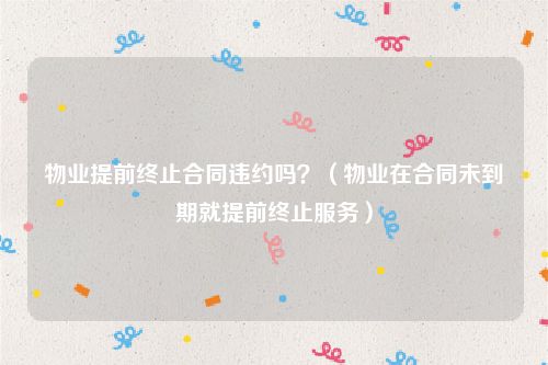物业提前终止合同违约吗？（物业在合同未到期就提前终止服务）