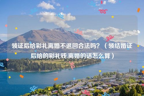 领证后给彩礼离婚不退回合法吗？（领结婚证后给的彩礼钱,离婚的话怎么算）