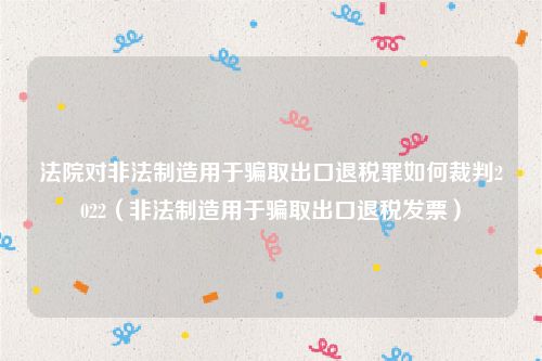 法院对非法制造用于骗取出口退税罪如何裁判2022（非法制造用于骗取出口退税发票）