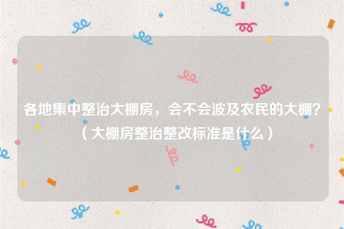 各地集中整治大棚房，会不会波及农民的大棚？（大棚房整治整改标准是什么）