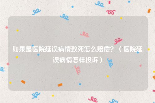 如果是医院延误病情致死怎么赔偿？（医院延误病情怎样投诉）