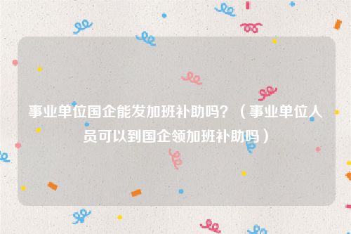 事业单位国企能发加班补助吗？（事业单位人员可以到国企领加班补助吗）