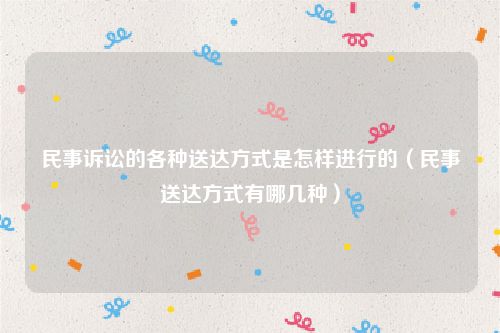 民事诉讼的各种送达方式是怎样进行的（民事送达方式有哪几种）