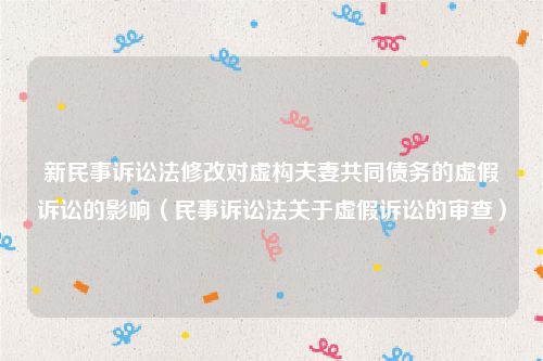 新民事诉讼法修改对虚构夫妻共同债务的虚假诉讼的影响（民事诉讼法关于虚假诉讼的审查）