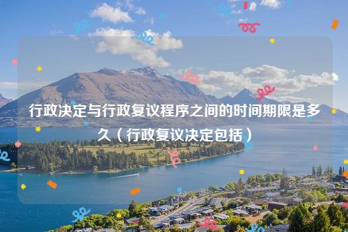行政决定与行政复议程序之间的时间期限是多久（行政复议决定包括）