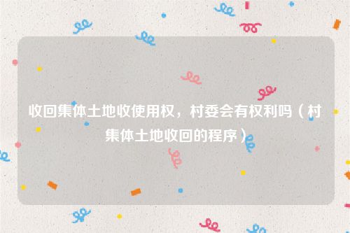收回集体土地收使用权，村委会有权利吗（村集体土地收回的程序）